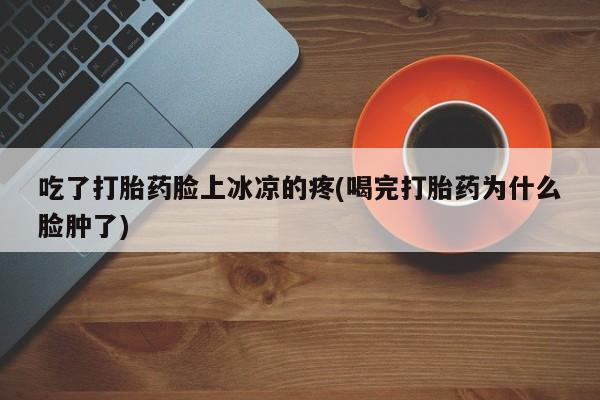 堕胎药在线付款吃了打胎药脸上冰凉的疼(喝完打胎药为什么脸肿了)