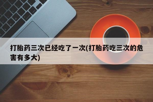 堕胎药在线付款打胎药三次已经吃了一次(打胎药吃三次的危害有多大)