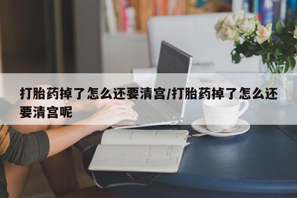 堕胎药在线付款打胎药掉了怎么还要清宫/打胎药掉了怎么还要清宫呢