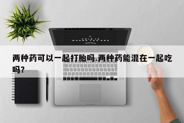 堕胎药在线付款两种药可以一起打胎吗.两种药能混在一起吃吗？