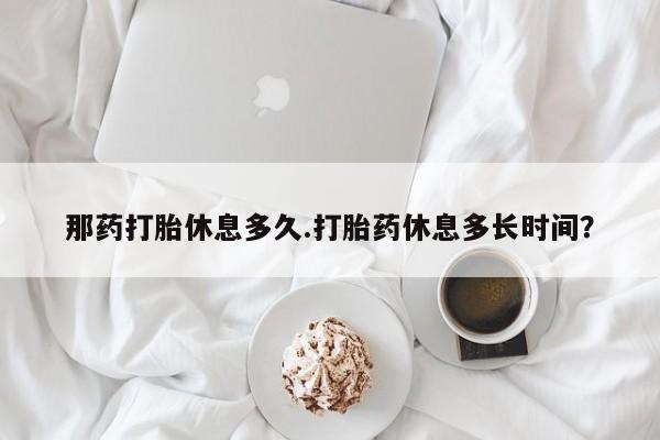 堕胎药在线付款那药打胎休息多久.打胎药休息多长时间？