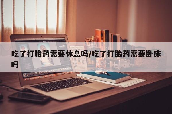 堕胎药在线付款吃了打胎药需要休息吗/吃了打胎药需要卧床吗