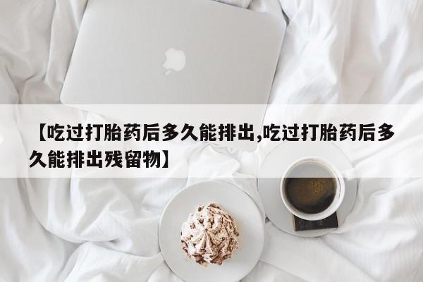 堕胎药在线付款【吃过打胎药后多久能排出,吃过打胎药后多久能排出残留物】