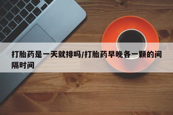 堕胎药在线付款打胎药是一天就排吗/打胎药早晚各一颗的间隔时间