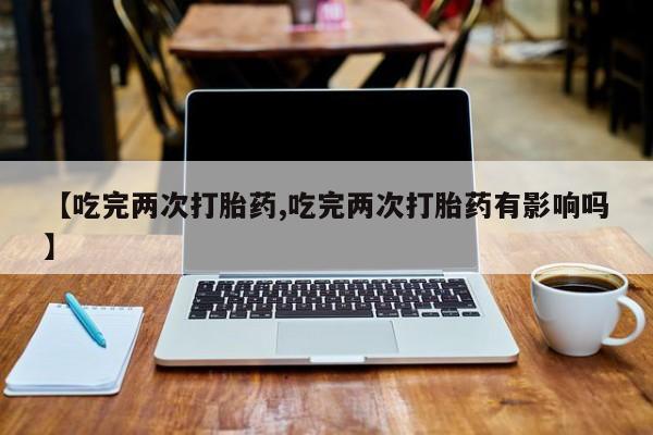 堕胎药在线付款【吃完两次打胎药,吃完两次打胎药有影响吗】