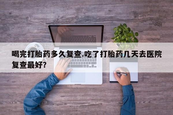 堕胎药在线付款喝完打胎药多久复查.吃了打胎药几天去医院复查最好？