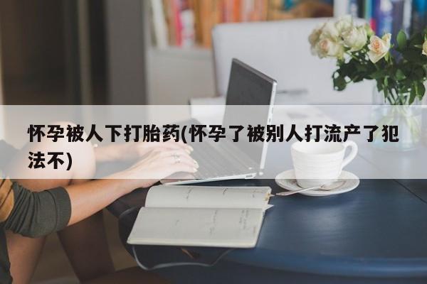 堕胎药在线付款怀孕被人下打胎药(怀孕了被别人打流产了犯法不)
