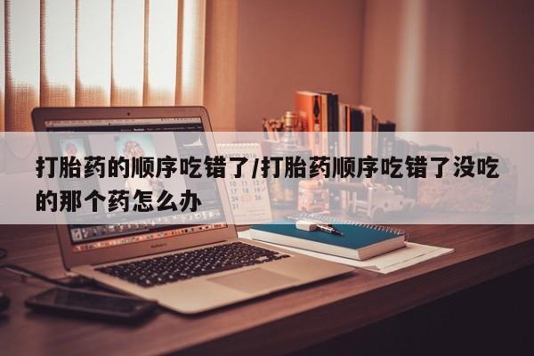 堕胎药在线付款打胎药的顺序吃错了/打胎药顺序吃错了没吃的那个药怎么办