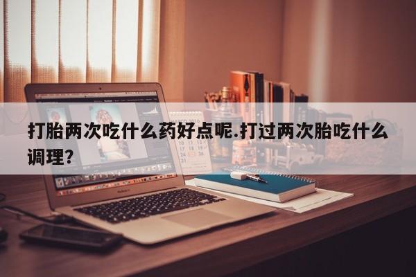 堕胎药在线付款打胎两次吃什么药好点呢.打过两次胎吃什么调理？