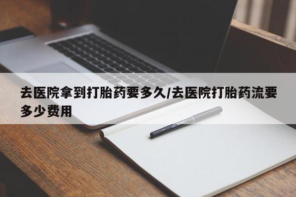 堕胎药在线付款去医院拿到打胎药要多久/去医院打胎药流要多少费用