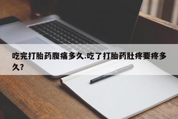堕胎药在线付款吃完打胎药腹痛多久.吃了打胎药肚疼要疼多久？