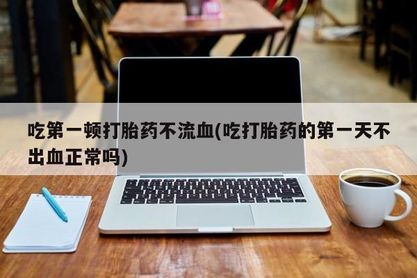 堕胎药在线付款吃第一顿打胎药不流血(吃打胎药的第一天不出血正常吗)