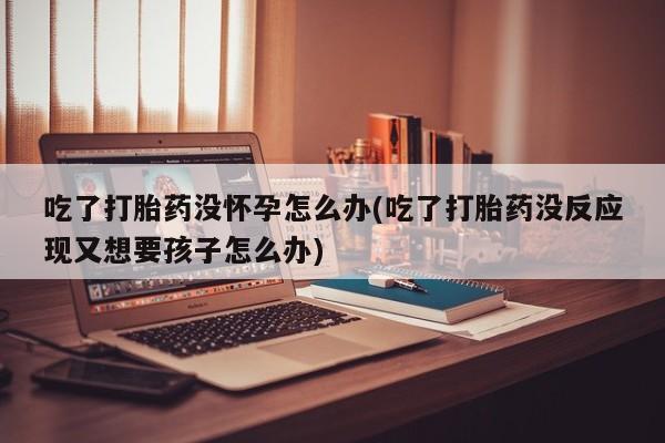 堕胎药在线付款吃了打胎药没怀孕怎么办(吃了打胎药没反应现又想要孩子怎么办)