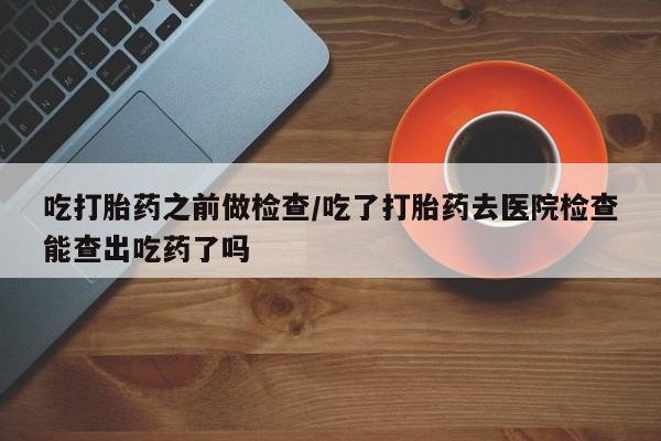 堕胎药在线付款吃打胎药之前做检查/吃了打胎药去医院检查能查出吃药了吗