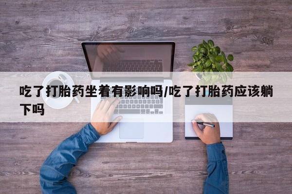 堕胎药在线付款吃了打胎药坐着有影响吗/吃了打胎药应该躺下吗