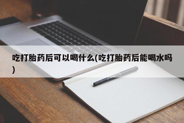 堕胎药在线付款吃打胎药后可以喝什么(吃打胎药后能喝水吗)
