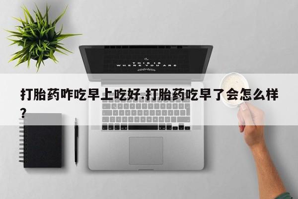 堕胎药在线付款打胎药咋吃早上吃好.打胎药吃早了会怎么样？