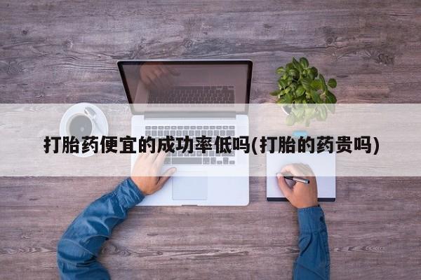 堕胎药在线付款打胎药便宜的成功率低吗(打胎的药贵吗)