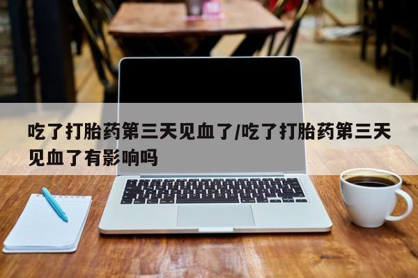 堕胎药在线付款吃了打胎药第三天见血了/吃了打胎药第三天见血了有影响吗