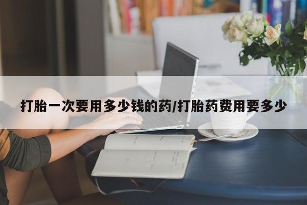 堕胎药在线付款打胎一次要用多少钱的药/打胎药费用要多少