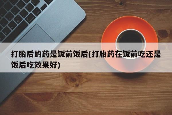 堕胎药在线付款打胎后的药是饭前饭后(打胎药在饭前吃还是饭后吃效果好)