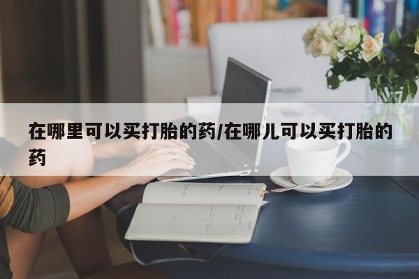 堕胎药在线付款在哪里可以买打胎的药/在哪儿可以买打胎的药