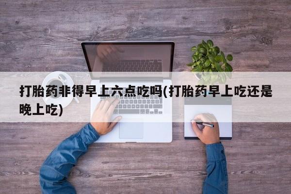 堕胎药在线付款打胎药非得早上六点吃吗(打胎药早上吃还是晚上吃)