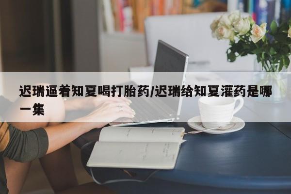 堕胎药在线付款迟瑞逼着知夏喝打胎药/迟瑞给知夏灌药是哪一集