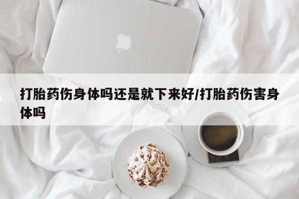 堕胎药在线付款打胎药伤身体吗还是就下来好/打胎药伤害身体吗
