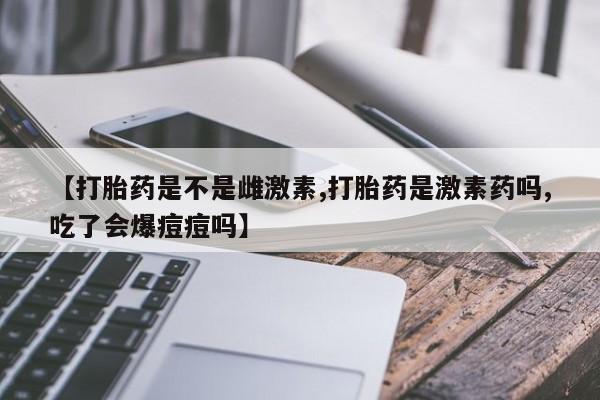 堕胎药在线付款【打胎药是不是雌激素,打胎药是激素药吗,吃了会爆痘痘吗】