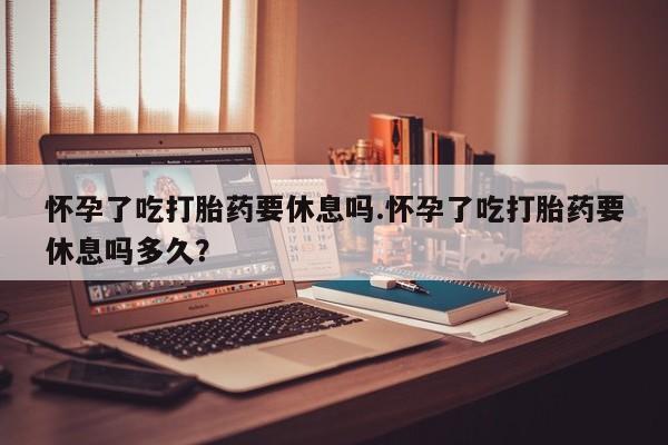 堕胎药在线付款怀孕了吃打胎药要休息吗.怀孕了吃打胎药要休息吗多久？