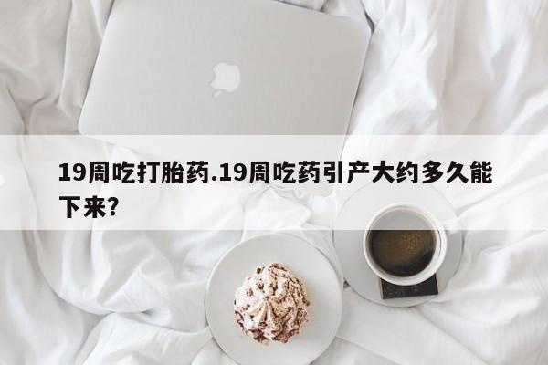 堕胎药在线付款19周吃打胎药.19周吃药引产大约多久能下来？
