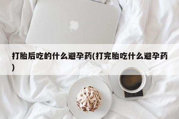 堕胎药在线付款打胎后吃的什么避孕药(打完胎吃什么避孕药)