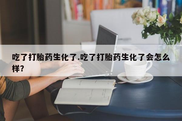 堕胎药在线付款吃了打胎药生化了.吃了打胎药生化了会怎么样？