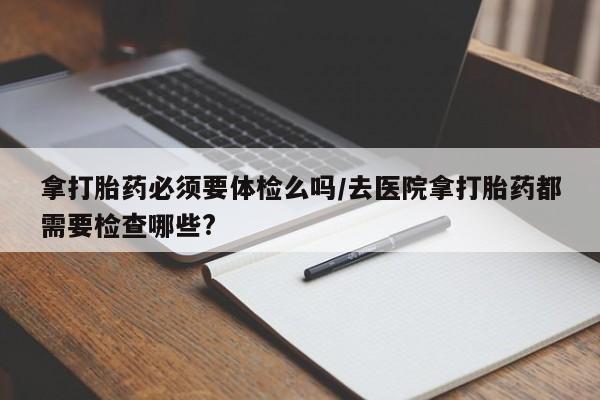 堕胎药在线付款拿打胎药必须要体检么吗/去医院拿打胎药都需要检查哪些?