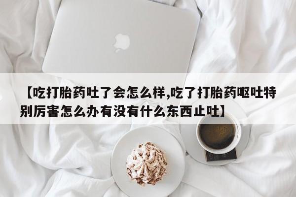 堕胎药在线付款【吃打胎药吐了会怎么样,吃了打胎药呕吐特别厉害怎么办有没有什么东西止吐】