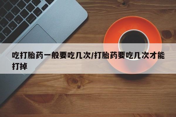堕胎药在线付款吃打胎药一般要吃几次/打胎药要吃几次才能打掉