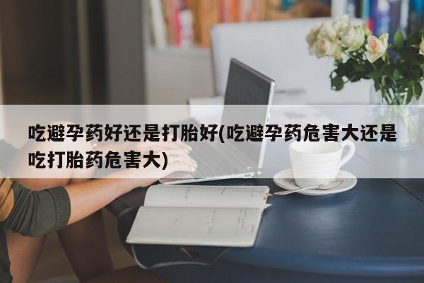 堕胎药在线付款吃避孕药好还是打胎好(吃避孕药危害大还是吃打胎药危害大)