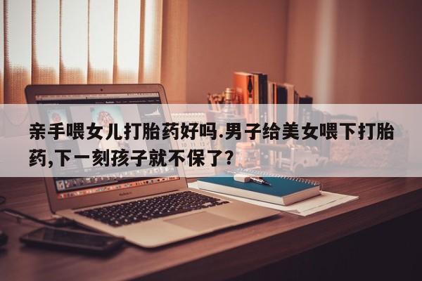 堕胎药在线付款亲手喂女儿打胎药好吗.男子给美女喂下打胎药,下一刻孩子就不保了？