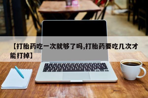 堕胎药在线付款【打胎药吃一次就够了吗,打胎药要吃几次才能打掉】