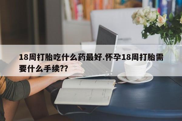 堕胎药在线付款18周打胎吃什么药最好.怀孕18周打胎需要什么手续?？