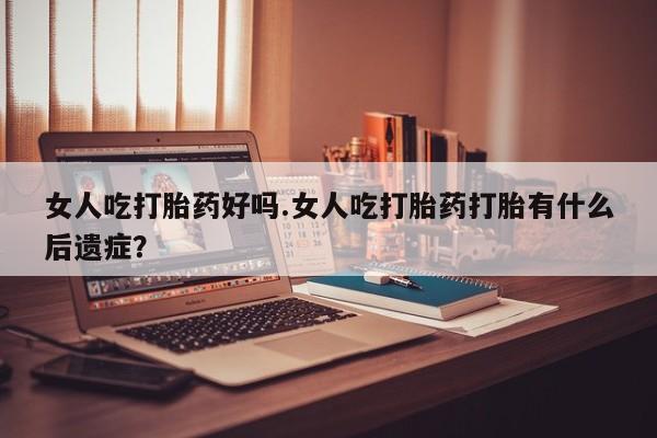 堕胎药在线付款女人吃打胎药好吗.女人吃打胎药打胎有什么后遗症？