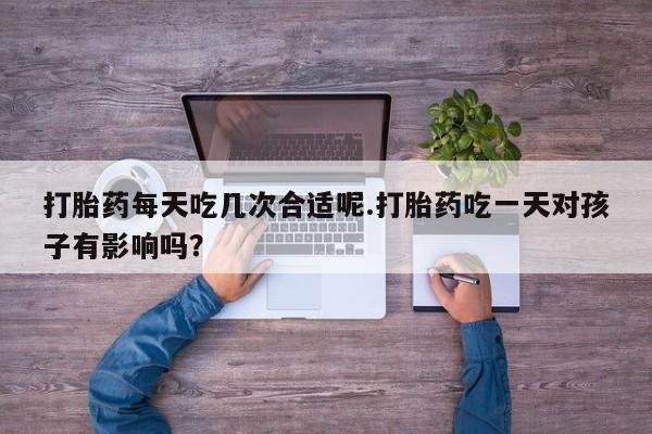 堕胎药在线付款打胎药每天吃几次合适呢.打胎药吃一天对孩子有影响吗？