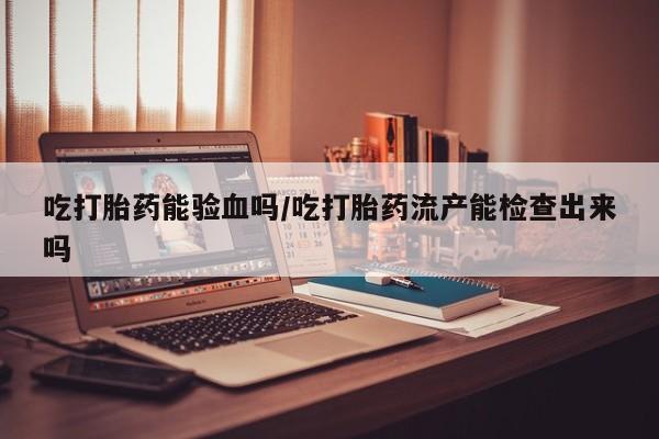 堕胎药在线付款吃打胎药能验血吗/吃打胎药流产能检查出来吗